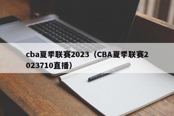 cba夏季联赛2023（CBA夏季联赛2023710直播）